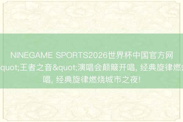 NINEGAME SPORTS2026世界杯中国官方网站 第六届"王者之音"演唱会颠簸开唱, 经典旋律燃烧城市之夜!