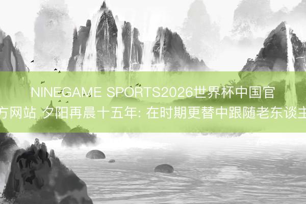 NINEGAME SPORTS2026世界杯中国官方网站 夕阳再晨十五年: 在时期更替中跟随老东谈主