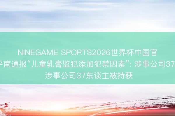 NINEGAME SPORTS2026世界杯中国官方网站 广西平南通报“儿童乳膏监犯添加犯禁因素”: 涉事公司37东谈主被持获