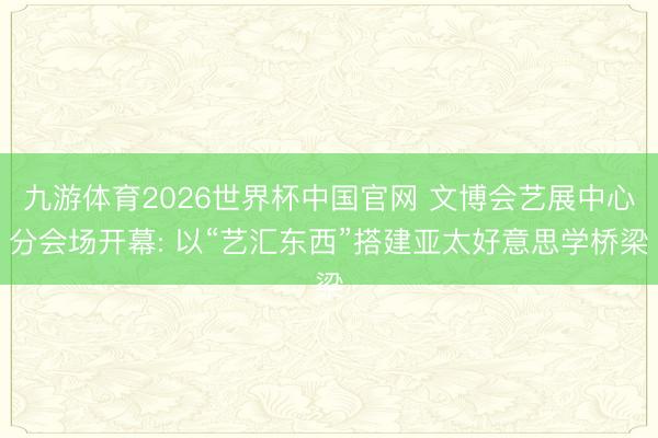 九游体育2026世界杯中国官网 文博会艺展中心分会场开幕: 以“艺汇东西”搭建亚太好意思学桥梁
