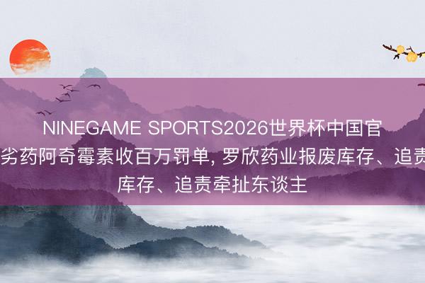 NINEGAME SPORTS2026世界杯中国官方网站 产销劣药阿奇霉素收百万罚单, 罗欣药业报废库存、追责牵扯东谈主