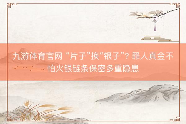 九游体育官网 “片子”换“银子”? 罪人真金不怕火银链条保密多重隐患