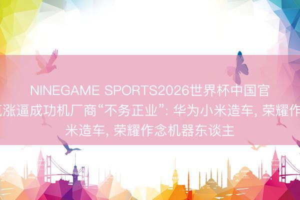 NINEGAME SPORTS2026世界杯中国官方网站 内存疯涨逼成功机厂商“不务正业”: 华为小米造车, 荣耀作念机器东谈主