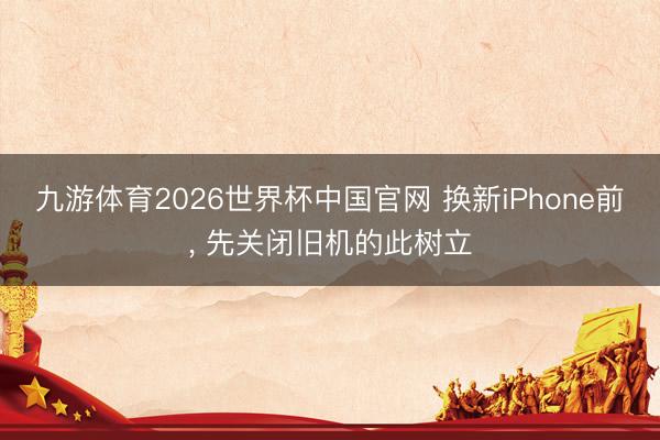 九游体育2026世界杯中国官网 换新iPhone前, 先关闭旧机的此树立