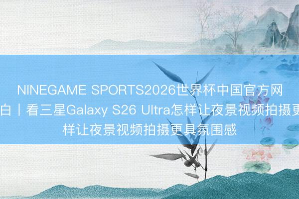 NINEGAME SPORTS2026世界杯中国官方网站 实测明白丨看三星Galaxy S26 Ultra怎样让夜景视频拍摄更具氛围感
