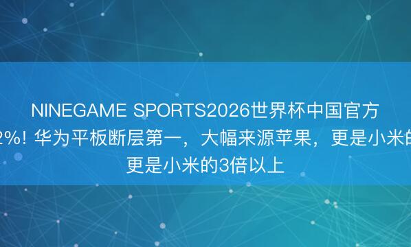 NINEGAME SPORTS2026世界杯中国官方网站 33.2%! 华为平板断层第一,大幅来源苹果,更是小米的3倍以上