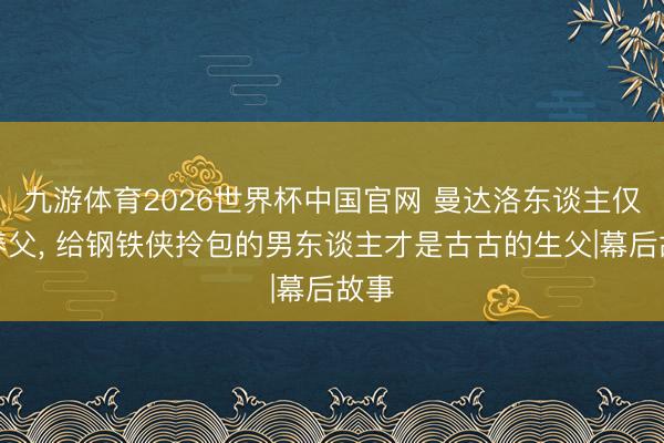 九游体育2026世界杯中国官网 曼达洛东谈主仅仅养父, 给钢铁侠拎包的男东谈主才是古古的生父|幕后故事
