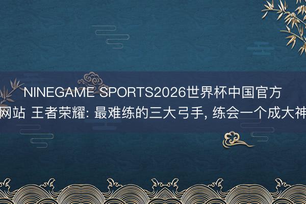 NINEGAME SPORTS2026世界杯中国官方网站 王者荣耀: 最难练的三大弓手, 练会一个成大神