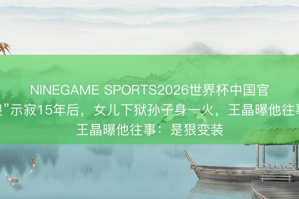 NINEGAME SPORTS2026世界杯中国官方网站 “大傻”示寂15年后,女儿下狱孙子身一火,王晶曝他往事:是狠变装