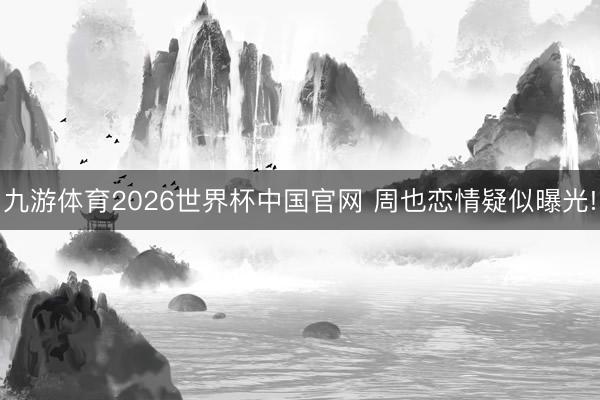 九游体育2026世界杯中国官网 周也恋情疑似曝光!