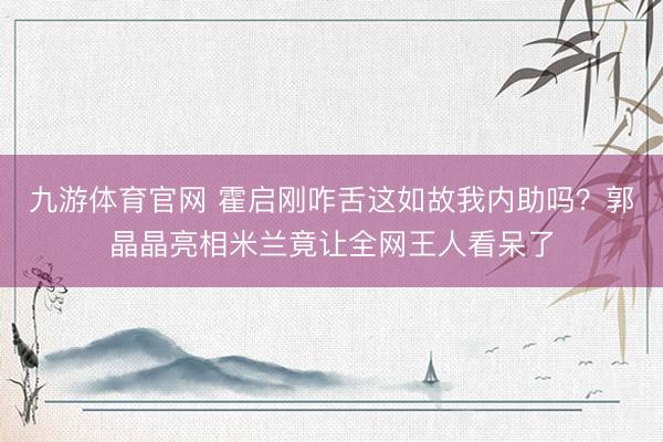 九游体育官网 霍启刚咋舌这如故我内助吗？郭晶晶亮相米兰竟让全网王人看呆了