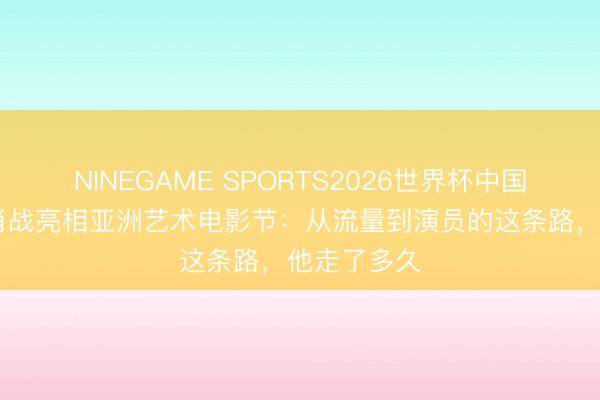 NINEGAME SPORTS2026世界杯中国官方网站 肖战亮相亚洲艺术电影节:从流量到演员的这条路,他走了多久