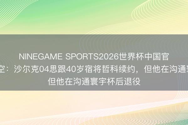 NINEGAME SPORTS2026世界杯中国官方网站 德太空:沙尔克04思跟40岁宿将哲科续约,但他在沟通寰宇杯后退役