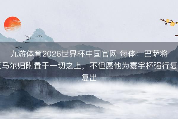 九游体育2026世界杯中国官网 每体:巴萨将亚马尔归附置于一切之上,不但愿他为寰宇杯强行复出