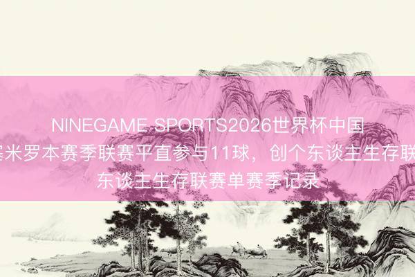 NINEGAME SPORTS2026世界杯中国官方网站 卡塞米罗本赛季联赛平直参与11球，创个东谈主生存联赛单赛季记录