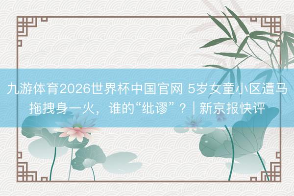 九游体育2026世界杯中国官网 5岁女童小区遭马拖拽身一火,谁的“纰谬” ?| 新京报快评