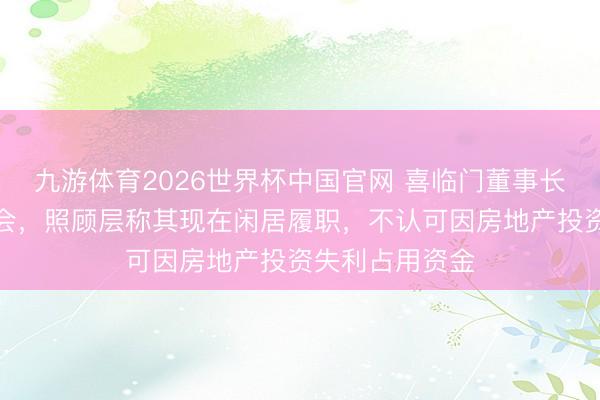 九游体育2026世界杯中国官网 喜临门董事长请假缺席股东会,照顾层称其现在闲居履职,不认可因房地产投资失利占用资金