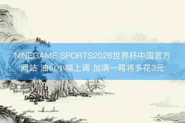 NINEGAME SPORTS2026世界杯中国官方网站 油价小幅上调 加满一箱将多花3元