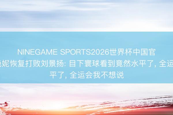 NINEGAME SPORTS2026世界杯中国官方网站 吴艳妮恢复打败刘景扬: 目下寰球看到竟然水平了, 全运会我不想说