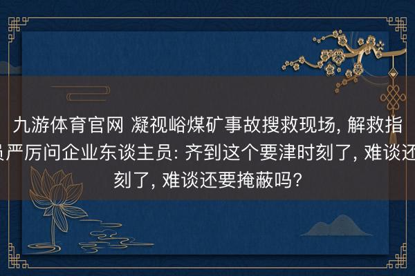 九游体育官网 凝视峪煤矿事故搜救现场, 解救指令东谈主员严厉问企业东谈主员: 齐到这个要津时刻了, 难谈还要掩蔽吗?
