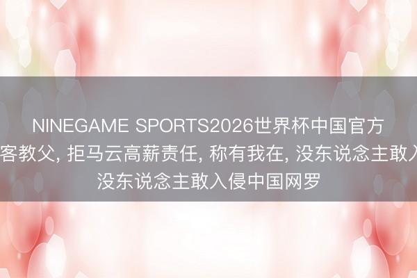 NINEGAME SPORTS2026世界杯中国官方网站 中国黑客教父, 拒马云高薪责任, 称有我在, 没东说念主敢入侵中国网罗