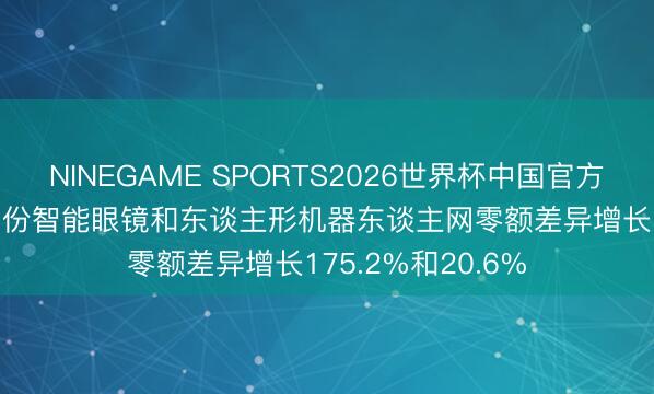NINEGAME SPORTS2026世界杯中国官方网站 商务部: 4月份智能眼镜和东谈主形机器东谈主网零额差异增长175.2%和20.6%