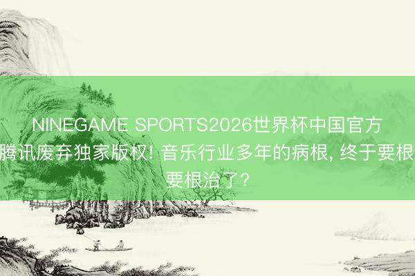 NINEGAME SPORTS2026世界杯中国官方网站 腾讯废弃独家版权! 音乐行业多年的病根, 终于要根治了?