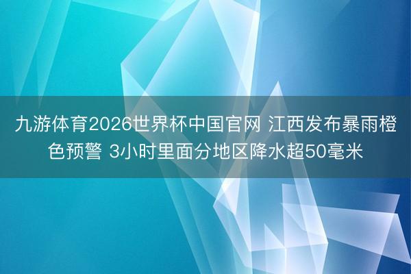 九游体育2026世界杯中国官网 江西发布暴雨橙色预警 3小时里面分地区降水超50毫米