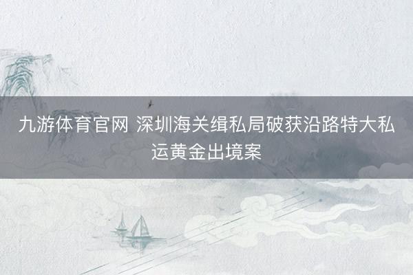 九游体育官网 深圳海关缉私局破获沿路特大私运黄金出境案