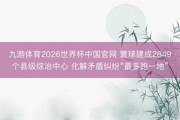 九游体育2026世界杯中国官网 寰球建成2849个县级综治中心 化解矛盾纠纷“最多跑一地”