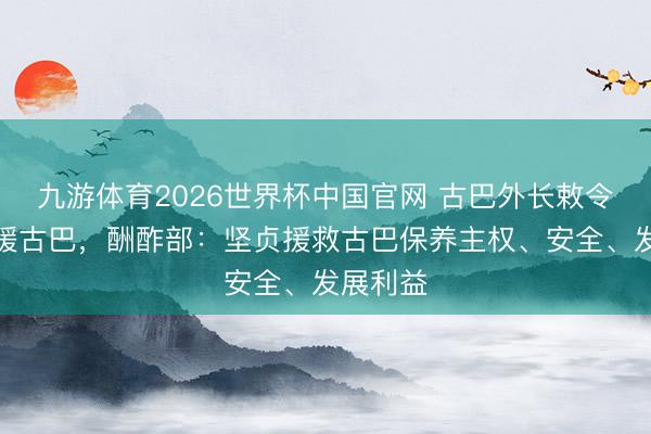九游体育2026世界杯中国官网 古巴外长敕令大家声援古巴,酬酢部:坚贞援救古巴保养主权、安全、发展利益