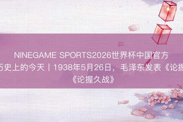NINEGAME SPORTS2026世界杯中国官方网站 历史上的今天丨1938年5月26日，毛泽东发表《论握久战》