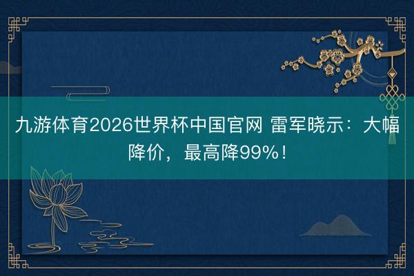 九游体育2026世界杯中国官网 雷军晓示:大幅降价,最高降99%!