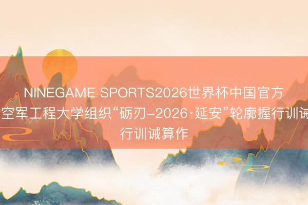 NINEGAME SPORTS2026世界杯中国官方网站 空军工程大学组织“砺刃-2026·延安”轮廓握行训诫算作