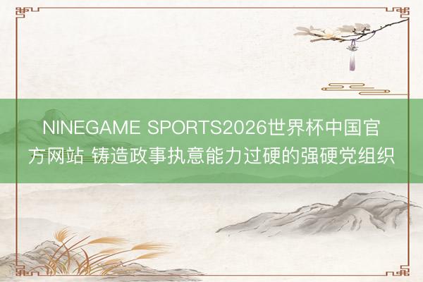 NINEGAME SPORTS2026世界杯中国官方网站 铸造政事执意能力过硬的强硬党组织