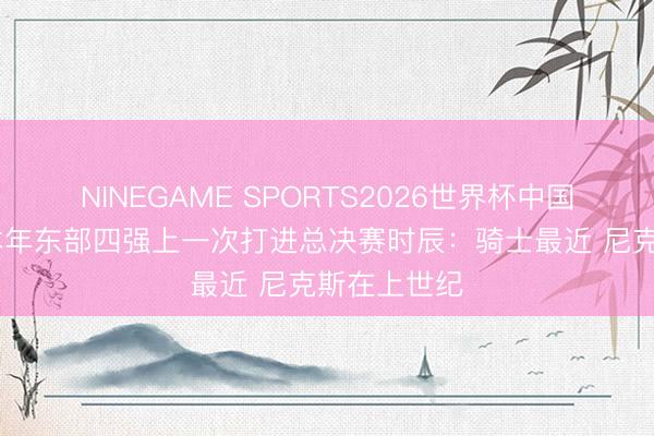 NINEGAME SPORTS2026世界杯中国官方网站 本年东部四强上一次打进总决赛时辰：骑士最近 尼克斯在上世纪