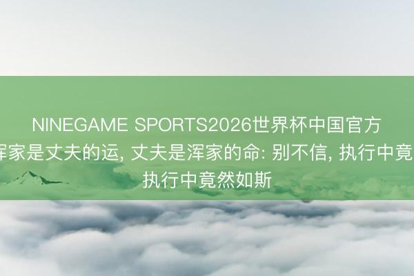 NINEGAME SPORTS2026世界杯中国官方网站 浑家是丈夫的运, 丈夫是浑家的命: 别不信, 执行中竟然如斯
