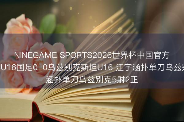 NINEGAME SPORTS2026世界杯中国官方网站 半场-U16国足0-0乌兹别克斯坦U16 江宇涵扑单刀乌兹别克5射2正