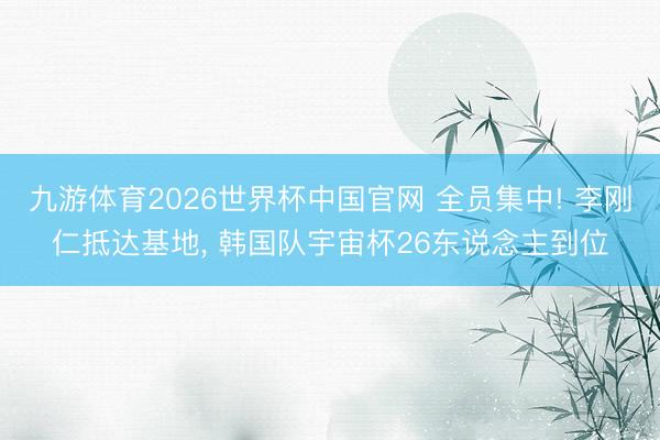 九游体育2026世界杯中国官网 全员集中! 李刚仁抵达基地, 韩国队宇宙杯26东说念主到位
