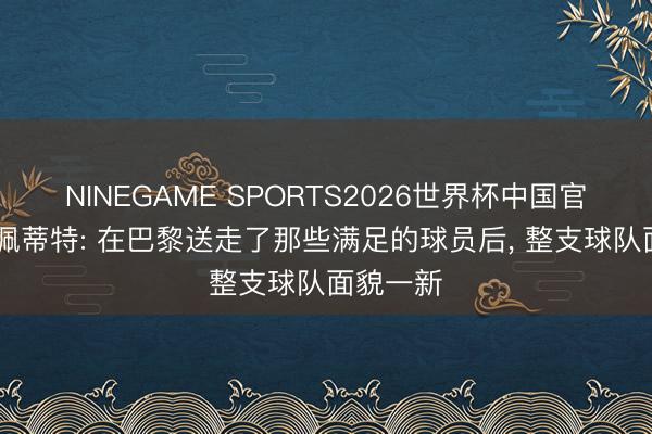 NINEGAME SPORTS2026世界杯中国官方网站 佩蒂特: 在巴黎送走了那些满足的球员后, 整支球队面貌一新