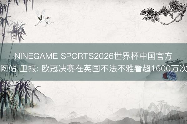 NINEGAME SPORTS2026世界杯中国官方网站 卫报: 欧冠决赛在英国不法不雅看超1600万次