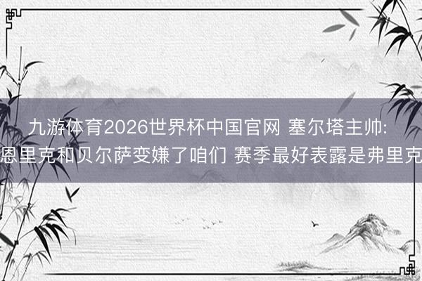 九游体育2026世界杯中国官网 塞尔塔主帅: 恩里克和贝尔萨变嫌了咱们 赛季最好表露是弗里克