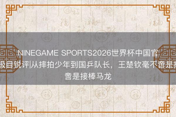 NINEGAME SPORTS2026世界杯中国官方网站 极目锐评|从摔拍少年到国乒队长,王楚钦毫不啻是接棒马龙