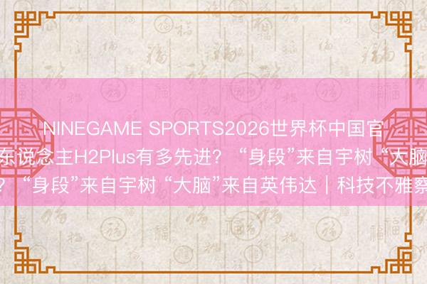NINEGAME SPORTS2026世界杯中国官方网站 东说念主形机器东说念主H2Plus有多先进? “身段”来自宇树 “大脑”来自英伟达|科技不雅察