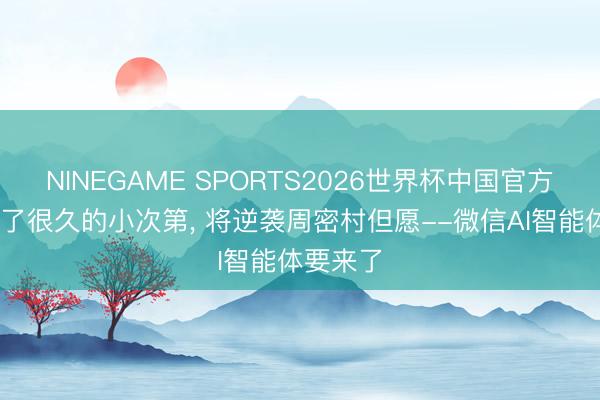NINEGAME SPORTS2026世界杯中国官方网站 骂了很久的小次第, 将逆袭周密村但愿--微信AI智能体要来了