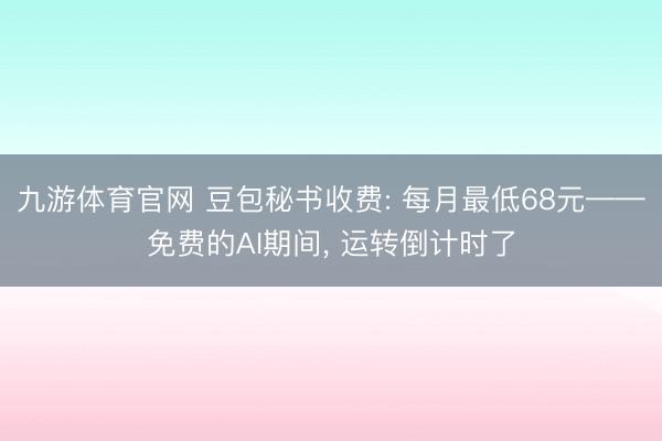九游体育官网 豆包秘书收费: 每月最低68元——免费的AI期间, 运转倒计时了