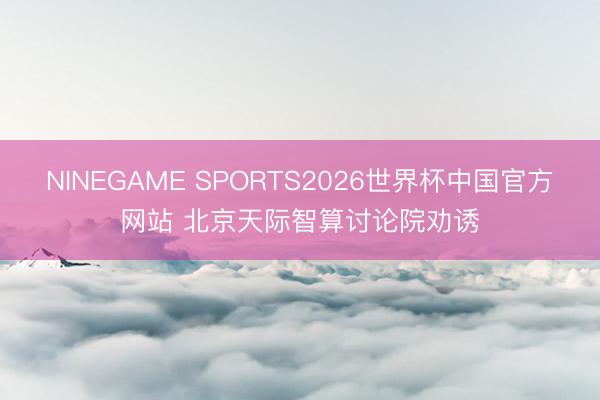 NINEGAME SPORTS2026世界杯中国官方网站 北京天际智算讨论院劝诱
