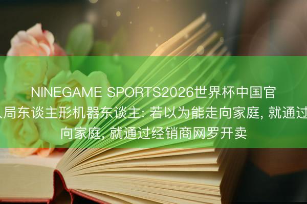 NINEGAME SPORTS2026世界杯中国官方网站 比亚迪入局东谈主形机器东谈主: 若以为能走向家庭, 就通过经销商网罗开卖