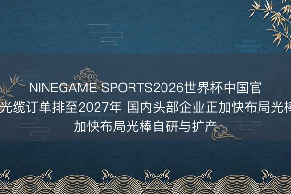 NINEGAME SPORTS2026世界杯中国官方网站 光纤光缆订单排至2027年 国内头部企业正加快布局光棒自研与扩产
