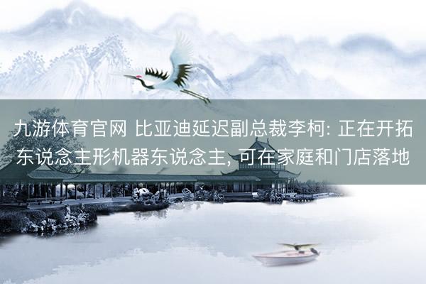 九游体育官网 比亚迪延迟副总裁李柯: 正在开拓东说念主形机器东说念主, 可在家庭和门店落地